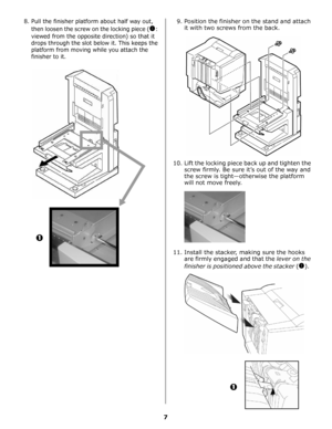 Page 267
8. Pull the finisher platform about half way out, 
then loosen the screw on the locking piece (
!: 
viewed from the opposite direction) so that it 
drops through the slot below it. This keeps the 
platform from moving while you attach the 
finisher to it.
9. Position the finisher on the stand and attach 
it with two screws from the back.
10. Lift the locking piece back up and tighten the 
screw firmly. Be sure it’s out of the way and 
the screw is tight—otherwise the platform 
will not move freely.
11....