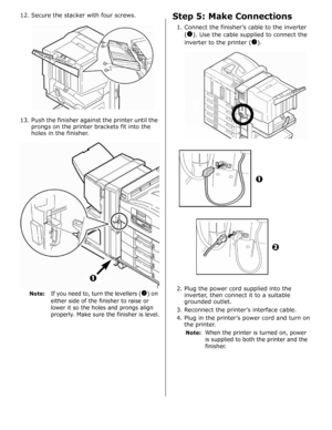 Page 2712. Secure the stacker with four screws.
13. Push the finisher against the printer until the 
prongs on the printer brackets fit into the 
holes in the finisher. 
Note:If you need to, turn the levellers (!) on 
either side of the finisher to raise or 
lower it so the holes and prongs align 
properly. Make sure the finisher is level.
Step 5: Make Connections
1. Connect the finisher’s cable to the inverter 
(
!). Use the cable supplied to connect the 
inverter to the printer (
).
2. Plug the power cord...