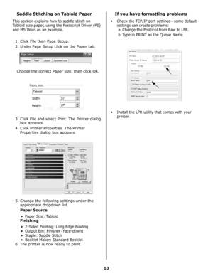 Page 2910
Saddle Stitching on Tabloid Paper
This section explains how to saddle stitch on 
Tabloid size paper, using the Postscript Driver (PS) 
and MS Word as an example.
1. Click File then Page Setup. 
2. Under Page Setup click on the Paper tab. 
Choose the correct Paper size. then click OK.
3. Click File and select Print. The Printer dialog 
box appears. 
4. Click Printer Properties. The Printer 
Properties dialog box appears.
5. Change the following settings under the 
appropriate dropdown list.
Paper...