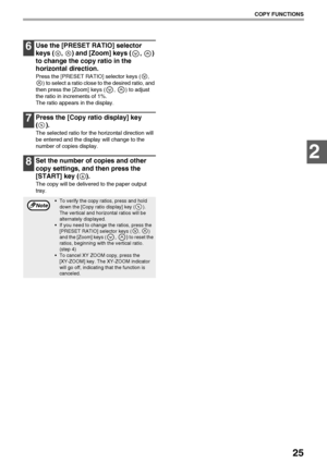 Page 2725
COPY FUNCTIONS
2
6Use the [PRESET RATIO] selector 
keys ( ,  ) and [Zoom] keys ( ,  ) 
to change the copy ratio in the 
horizontal direction.
Press the [PRESET RATIO] selector keys ( , 
) to select a ratio close to the desired ratio, and 
then press the [Zoom] keys ( ,  ) to adjust 
the ratio in increments of 1%.
The ratio appears in the display.
7Press the [Copy ratio display] key 
().
The selected ratio for the horizontal direction will 
be entered and the display will change to the 
number of...