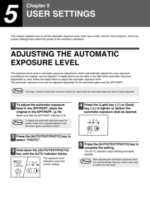 Page 4442
5
Chapter 5
USER SETTINGS
This chapter explains how to set the automatic exposure level, toner save mode, and the user programs, which are 
custom settings that control fine points of the machine’s operation.
ADJUSTING THE AUTOMATIC 
EXPOSURE LEVEL
The exposure level used in automatic exposure adjustment, which automatically adjusts the copy exposure 
according to the original, can be adjusted. If copies tend to be too dark or too light when automatic exposure 
adjustment is used, follow the steps...