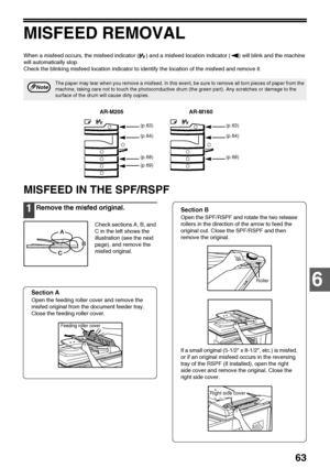 Page 6563
6
MISFEED REMOVAL
When a misfeed occurs, the misfeed indicator ( ) and a misfeed location indicator ( ) will blink and the machine 
will automatically stop.
Check the blinking misfeed location indicator to identify the location of the misfeed and remove it.
MISFEED IN THE SPF/RSPF
1Remove the misfed original.
Check sections A, B, and 
C in the left shows the 
illustration (see the next 
page), and remove the 
misfed original.
Section A
Open the feeding roller cover and remove the 
misfed original from...