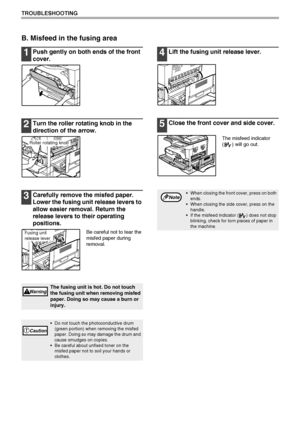 Page 6866
TROUBLESHOOTING
B. Misfeed in the fusing area
1Push gently on both ends of the front 
cover.
2Turn the roller rotating knob in the 
direction of the arrow.
3Carefully remove the misfed paper. 
Lower the fusing unit release levers to 
allow easier removal. Return the 
release levers to their operating 
positions.
Be careful not to tear the 
misfed paper during 
removal.
4Lift the fusing unit release lever.
5Close the front cover and side cover.
The misfeed indicator 
( ) will go out.
The fusing unit is...