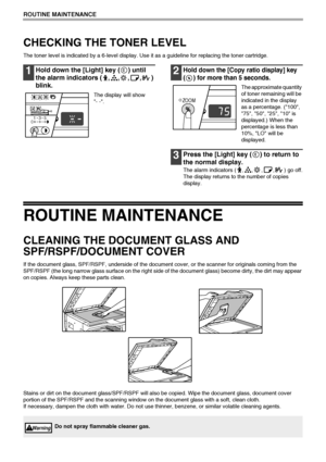 Page 7472
ROUTINE MAINTENANCE
CHECKING THE TONER LEVEL
The toner level is indicated by a 6-level display. Use it as a guideline for replacing the toner cartridge.
1Hold down the [Light] key ( ) until 
the alarm indicators ( , , , , ) 
blink.
The display will show 
- -.
2Hold down the [Copy ratio display] key 
( ) for more than 5 seconds.
The approximate quantity 
of toner remaining will be 
indicated in the display 
as a percentage. (100, 
75, 50, 25, 10 is 
displayed.) When the 
percentage is less than 
10%,...