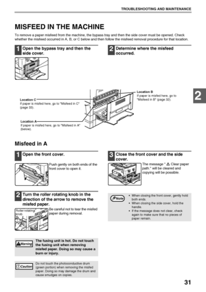 Page 3331
TROUBLESHOOTING AND MAINTENANCE
2
MISFEED IN THE MACHINE
To remove a paper misfeed from the machine, the bypass tray and then the side cover must be opened. Check 
whether the misfeed occurred in A, B, or C below and then follow the misfeed removal procedure for that location.
1Open the bypass tray and then the 
side cover.2Determine where the misfeed 
occurred.
Misfeed in A
1Open the front cover.
Push gently on both ends of the 
front cover to open it.
2Turn the roller rotating knob in the 
direction...