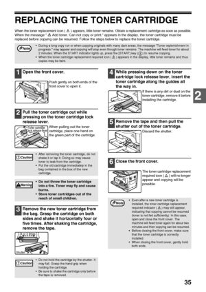 Page 3735
2
REPLACING THE TONER CARTRIDGE
When the toner replacement icon ( ) appears, little toner remains. Obtain a replacement cartridge as soon as possible.
When the message  Add toner. Can not copy or print. appears in the display, the toner cartridge must be 
replaced before copying can be resumed. Follow the steps below to replace the toner cartridge.
1Open the front cover.
Push gently on both ends of the 
front cover to open it.
2Pull the toner cartridge out while 
pressing on the toner cartridge lock...