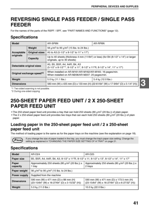 Page 4341
PERIPHERAL DEVICES AND SUPPLIES
3
REVERSING SINGLE PASS FEEDER / SINGLE PASS 
FEEDER
For the names of the parts of the RSPF / SPF, see PART NAMES AND FUNCTIONS (page 12).
Specifications
*1 Two-sided scanning is not possible.
*2 During one-sided copying
250-SHEET PAPER FEED UNIT / 2 X 250-SHEET 
PAPER FEED UNIT
• The 250-sheet paper feed unit provides a tray that can hold 250 sheets (80 g/m2 (20 lbs.)) of plain paper.
 The 2 x 250-sheet paper feed unit provides two trays that can each hold 250 sheets...