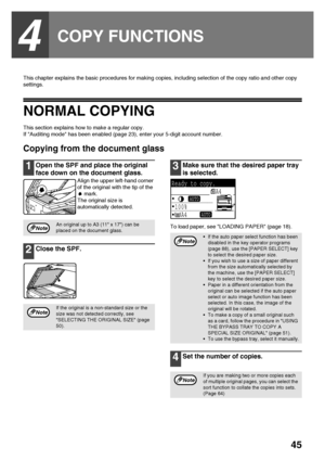 Page 4745
4
COPY FUNCTIONS
This chapter explains the basic procedures for making copies, including selection of the copy ratio and other copy 
settings.
NORMAL COPYING
This section explains how to make a regular copy.
If Auditing mode has been enabled (page 23), enter your 5-digit account number.
Copying from the document glass
1Open the SPF and place the original 
face down on the document glass.
Align the upper left-hand corner 
of the original with the tip of the 
 mark.
The original size is 
automatically...