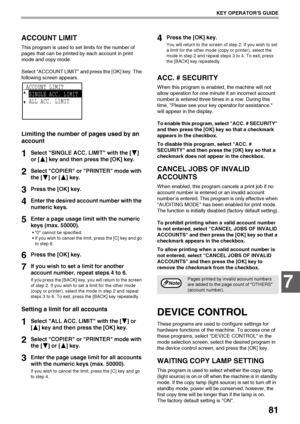 Page 8381
KEY OPERATORS GUIDE
7
ACCOUNT LIMIT
This program is used to set limits for the number of 
pages that can be printed by each account in print 
mode and copy mode.
Select ACCOUNT LIMIT and press the [OK] key. The 
following screen appears.
Limiting the number of pages used by an 
account
1Select SINGLE ACC. LIMIT with the [ ] 
or [ ] key and then press the [OK] key.
2Select COPIER or PRINTER mode with 
the [ ] or [ ] key.
3Press the [OK] key.
4Enter the desired account number with the 
numeric keys....