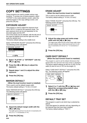 Page 8886
KEY OPERATORS GUIDE
COPY SETTINGS
These programs are used to enable various copy 
functions. To access one of these programs, select 
COPIER in the mode selection screen, select the 
desired program in the copy settings screen, and 
press the [OK] key.
EXPOSURE ADJUST
This program is used to adjust the exposure level 
when AUTO is used for the exposure mode. The 
auto exposure level can be set separately for the 
document glass and the SPF.
One of five levels can be selected, with the left end of 
the...