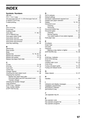 Page 9997
INDEX
Symbols / Numbers
[ ] key .....................................................................15
2 in 1 / 4 in 1 copy .....................................................66
250-sheet paper feed unit / 2 x 250-sheet paper feed unit.....41
[2-SIDED COPY] key ................................................15
2-sided printing..........................................................18
A
[ACC.#-C] key .....................................................15, 23
Arrow keys...