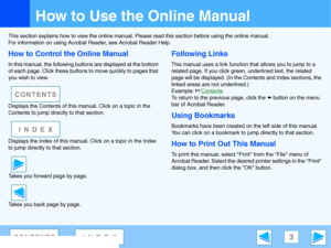 Page 3
3CONTENTSINDEX
How to Use the Online Manual
This section explains how to view the online manual. Please read this section before using the online manual.
For information on using Acrobat  Reader, see Acrobat Reader Help.
How to Control the Online Manual
In this manual, the following buttons are displayed at the bottom 
of each page. Click these buttons  to move quickly to pages that 
you wish to view.
Displays the Contents of this  manual. Click on a topic in the 
Contents to jump directly to that...