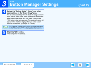 Page 32
3

SCAN
32CONTENTSINDEX
Button Manager Settings(part 2)
4
Set up the Colour Mode, Edge and other 
scan settings in the  Scan Setup area.
The tab names are initially SC1: to SC6:. To assign a name to 
a tab, click the Menu Name button and enter the desired name.
After entering the name, click the Apply button or the 
OK button in the setting scr een. The assigned names will 
appear in the machine display when you select a scan 
menu at the machine. (Example: SC1:xxxxx)
5
Click the OK button.
This...