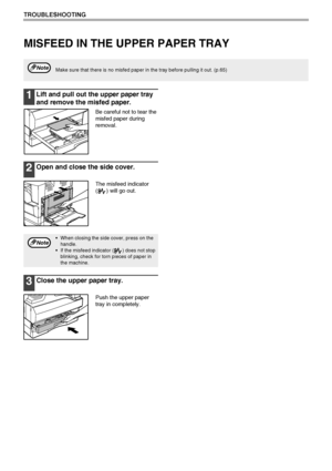 Page 7068
TROUBLESHOOTING
MISFEED IN THE UPPER PAPER TRAY
1Lift and pull out the upper paper tray 
and remove the misfed paper.
Be careful not to tear the 
misfed paper during 
removal.
2Open and close the side cover.
The misfeed indicator 
( ) will go out.
3Close the upper paper tray.
Push the upper paper 
tray in completely.
Make sure that there is no misfed paper in the tray before pulling it out. (p.65)Note
 When closing the side cover, press on the 
handle.
 If the misfeed indicator ( ) does not stop...