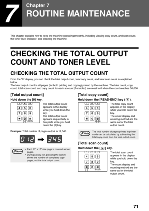 Page 7371
7
Chapter 7
ROUTINE MAINTENANCE
This chapter explains how to keep the machine operating smoothly, including viewing copy count, and scan count,　
the toner level indicator, and cleaning the machine.
CHECKING THE TOTAL OUTPUT 
COUNT AND TONER LEVEL
CHECKING THE TOTAL OUTPUT COUNT
From the 0 display, you can check the total output count, total copy count, and total scan count as explained 
below.
The total output count is all pages (for both printing and copying) printed by the machine. The total count,...