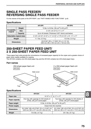 Page 7775
PERIPHERAL DEVICES AND SUPPLIES
8
SINGLE PASS FEEDER/
REVERSING SINGLE PASS FEEDER
For the names of the parts of the SPF/RSPF, see PART NAMES AND FUNCTIONS. (p.8)
Specifications
250-SHEET PAPER FEED UNIT/
2 X 250-SHEET PAPER FEED UNIT
These paper feed units provide the convenience of increased paper capacity for the copier and a greater choice of 
paper sizes readily available for copying.
The AR-D24 contains one 250-sheet paper tray and the AR-D25 contains two 250-sheet paper trays.
Part names...