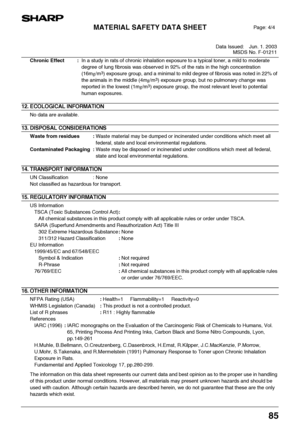 Page 87MATERIAL SAFETY DATA SHEET
Data Issued: Jun. 1. 2003
MSDS No. F-01211
85
Chronic Effect :In a study in rats of chronic inhalation exposure to a typical toner, a mild to moderate 
degree of lung fibrosis was observed in 92% of the rats in the high concentration 
(16mg/m
3) exposure group, and a minimal to mild degree of fibrosis was noted in 22% of 
the animals in the middle (4mg/m
3) exposure group, but no pulmonary change was 
reported in the lowest (1mg/m
3) exposure group, the most relevant level to...