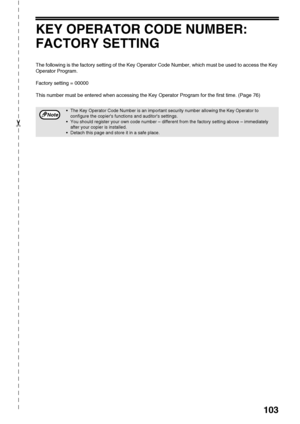 Page 105103
✂
KEY OPERATOR CODE NUMBER: 
FACTORY SETTING
The following is the factory setting of the Key Operator Code Number, which must be used to access the Key 
Operator Program.
Factory setting = 00000
This number must be entered when accessing the Key Operator Program for the first time. (Page 76)
The Key Operator Code Number is an important security number allowing the Key Operator to 
configure the copiers functions and auditors settings.
You should register your own code number – different from the...