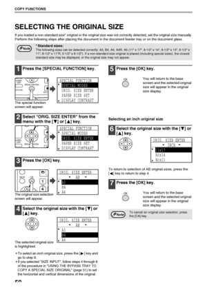 Page 5250
COPY FUNCTIONS
SELECTING THE ORIGINAL SIZE
If you loaded a non-standard size* original or the original size was not correctly detected, set the original size manually.
Perform the following steps after placing the document in the document feeder tray or on the document glass.
1Press the [SPECIAL FUNCTION] key.
The special function 
screen will appear.
2Select ORIG. SIZE ENTER from the 
menu with the [ ] or [ ] key.
3Press the [OK] key.
The original size selection 
screen will appear.
4Select the...