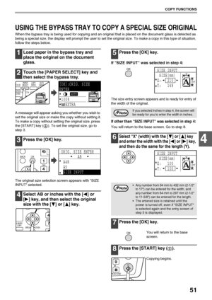 Page 5351
COPY FUNCTIONS
4
USING THE BYPASS TRAY TO COPY A SPECIAL SIZE ORIGINAL
When the bypass tray is being used for copying and an original that is placed on the document glass is detected as 
being a special size, the display will prompt the user to set the original size. To make a copy in this type of situation, 
follow the steps below.
1Load paper in the bypass tray and 
place the original on the document 
glass.
2Touch the [PAPER SELECT] key and 
then select the bypass tray.
A message will appear asking...