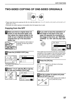 Page 5957
COPY FUNCTIONS
4
TWO-SIDED COPYING OF ONE-SIDED ORIGINALS
Paper sizes that can be used are A3, B4, A4, A4R, B5, B5R, A5, 11 x 17, 8-1/2 x 14, 8-1/2 x 13, 8-1/2 x 11 
and 8-1/2 x 11R.
Automatic two-sided copying is not possible when the bypass tray is used.
Copying from the SPF
1Make sure that an original does not 
remain on the document glass, and 
then adjust the original guides to the 
width of your originals and place the 
originals face up in the document 
feeder tray.
If you placed an odd...