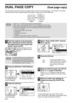 Page 6462
DUAL PAGE COPY(Dual page copy)
The dual page copy function produces separate copies of open bound original pages. This function is convenient 
when you wish to make a separate copy of each page of a book or other bound document.
1Place the original on the document 
glass, aligning the division between 
the pages with the size marker (see 
below). Close the SPF.
Copying will begin from the 
page to the right of the size 
marker.
2Press the [SPECIAL FUNCTION] key.
The special function 
screen will...