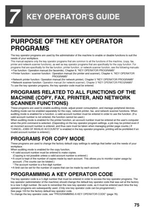 Page 7775
7
KEY OPERATORS GUIDE
PURPOSE OF THE KEY OPERATOR 
PROGRAMS
The key operator programs are used by the administrator of the machine to enable or disable functions to suit the 
needs of your workplace.
This manual explains only the key operator programs that are common to all the functions of the machine, (copy, fax, 
printer and network scanner functions), as well as key operator programs that are specifically for the copy function. For 
programs that are specifically for the fax function, printer...