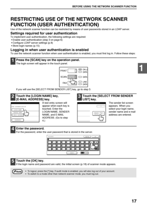 Page 1917
BEFORE USING THE NETWORK SCANNER FUNCTION
1
RESTRICTING USE OF THE NETWORK SCANNER 
FUNCTION (USER AUTHENTICATION)
Use of the network scanner function can be restricted by means of user passwords stored in an LDAP server.
Settings required for user authentication
To implement user authentication, the following settings are required:
 Enable user authentication (step 3 on page 6)
 Configure LDAP server settings (p.8)
 Store login names (p.15)
Logging in when user authentication is enabled
To use the...