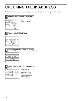 Page 3836
CHECKING THE IP ADDRESS
To check the IP address of the machine, print out the settings list from the operation panel of the machine.
1Press the [CUSTOM SETTINGS] key.
The custom settings  
screen will appear.
2Touch the [LIST PRINT] key.
3Touch the [PRINTER TEST PAGE] key.
4Touch the [PRINTER SETTINGS LIST] 
key.
PRINT JOB IN 
MEMORY. PLEASE 
WAIT UNTIL PRINT 
OUT. appears in the 
message screen and 
printing begins.
D ATA LINE
B STATUS
CUSTOM SETTINGS
ESS
ROL
CL
RECEIVE MODELAY
AST
FA
F
LIST PRINT...