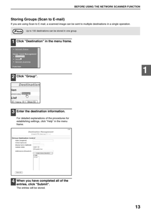 Page 1513
BEFORE USING THE NETWORK SCANNER FUNCTION
1
Storing Groups (Scan to E-mail)
If you are using Scan to E-mail, a scanned image can be sent to multiple destinations in a single operation.
1Click Destination in the menu frame.
2Click Group.
3Enter the destination information.
For detailed explanations of the procedures for 
establishing settings, click Help in the menu 
frame.
4When you have completed all of the 
entries, click Submit.
The entries will be stored.
Up to 100 destinations can be stored in...