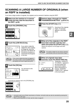 Page 2725
HOW TO USE THE NETWORK SCANNER FUNCTION
2
SCANNING A LARGE NUMBER OF ORIGINALS (when 
an RSPF is installed)
If you have a large number of originals, the originals can be scanned in batches using the RSPF.
1Make sure the machine is in scanner 
mode and then load the document in 
the RSPF. (p.20)
2Touch the [ORIGINAL] key.
3Touch the [JOB BUILD] key.
If you wish to rotate the 
original 90° when creating 
an image file, touch the 
[ROTATE THE IMAGE 90 
DEGREES] checkbox (a 
checkmark should appear 
in...