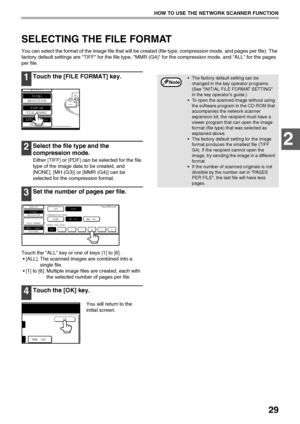 Page 3129
HOW TO USE THE NETWORK SCANNER FUNCTION
2
SELECTING THE FILE FORMAT
You can select the format of the image file that will be created (file type, compression mode, and pages per file). The 
factory default settings are TIFF for the file type, MMR (G4) for the compression mode, and ALL for the pages 
per file.
1Touch the [FILE FORMAT] key.
2Select the file type and the 
compression mode.
Either [TIFF] or [PDF] can be selected for the file 
type of the image data to be created, and 
[NONE], [MH (G3)] or...