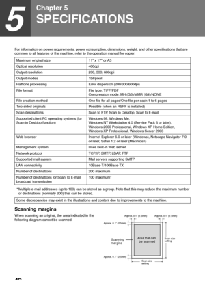 Page 4442
5
Chapter 5
SPECIFICATIONS
For information on power requirements, power consumption, dimensions, weight, and other specifications that are 
common to all features of the machine, refer to the operation manual for copier.
* Multiple e-mail addresses (up to 100) can be stored as a group. Note that this may reduce the maximum number 
of destinations (normally 200) that can be stored.
Scanning margins
When scanning an original, the area indicated in the 
following diagram cannot be scanned.Maximum...