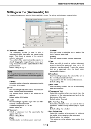 Page 25SELECTING PRINTING FUNCTIONS
2-15
Settings in the [Watermarks] tab
The following window appears when the [Watermarks] tab is clicked. The settings and buttons are explained below.
(1) Watermark preview
The watermark function is used to print a
watermark (a faint, shadowlike text image) on the
paper. This shows a preview of the currently
selected watermark.
The position of the watermark can be adjusted by
directly dragging the image with your mouse, or by
using the scrollbars at the right and bottom of...