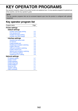 Page 435-2
KEY OPERATOR PROGRAMS
Key operator programs related to the printer function are explained here. For key operator programs for general use
of the machine, see the key operators guide.
Key operator program list
Program name Page
Printer settings
Default settings
Prohibit notice page printing 5-5
Print density level 5-5
Prohibit test page printing 5-5
A4/letter size auto change 5-5
Interface settings
Hexadecimal dump mode 5-5
I/O timeout 5-5
Enable parallel port 5-6
Parallel port emulation switching...