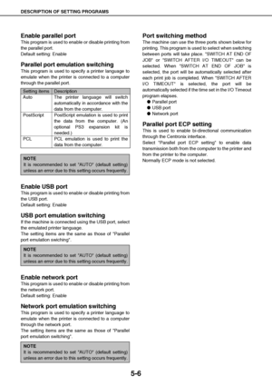 Page 47DESCRIPTION OF SETTING PROGRAMS
5-6
Enable parallel port
This program is used to enable or disable printing from
the parallel port.
Default setting: Enable
Parallel port emulation switching
This program is used to specify a printer language to
emulate when the printer is connected to a computer
through the parallel port.
Enable USB port
This program is used to enable or disable printing from
the USB port.
Default setting: Enable
USB port emulation switching
If the machine is connected using the USB port,...