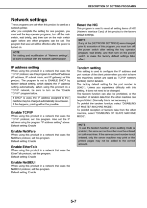 Page 48DESCRIPTION OF SETTING PROGRAMS
5-7
Network settings
These programs are set when this product is used as a
network printer. 
After you complete the setting for one program, you
must exit the key operator programs, turn off the main
switch, wait briefly, and then turn on the main switch
again before any other programs can be set. The
program that was set will be effective after the power is
turned on.
IP address setting
When using this product in a network that uses the
TCP/IP protocol, use this program...