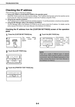 Page 52TROUBLESHOOTING
6-4
Checking the IP address
There are three ways to check the IP address:
1. Using [LIST PRINT] in [CUSTOM SETTINGS] in the operation panel
Select NIC PAGE to print a list of the machine settings. The IP address that has been set for the machine can be
found in this list. Follow the procedure below to check the IP address using NIC PAGE.
2. Using the key operator programs
The IP address can be verified using the key operator programs. To use this procedure, consult your key operator.
3....