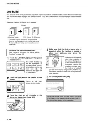 Page 104SPECIAL MODES
5-8
Job build
Use job build mode when you need to copy more original pages than can be loaded at once in the document feeder
(the maximum number of pages that can be loaded is 150). This function allows the original pages to be scanned in
sets.
[Example] Copying 300 pages of A4 originals
1Touch the [JOB BUILD] key on the special
modes screen.
The [JOB BUILD] key
will be highlighted to
indicate that the function
is turned on, and the job
build icon (
) will
appear in the upper left
of the...