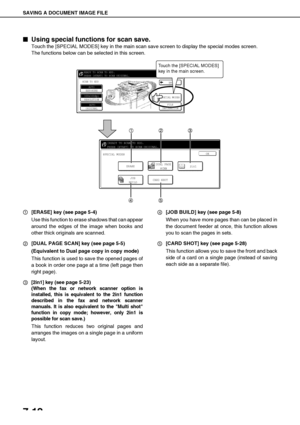 Page 146SAVING A DOCUMENT IMAGE FILE
7-12

 Using special functions for scan save.
Touch the [SPECIAL MODES] key in the main scan save screen to display the special modes screen.
The functions below can be selected in this screen.
[ERASE] key (see page 5-4)
Use this function to erase shadows that can appear
around the edges of the image when books and
other thick originals are scanned.
[DUAL PAGE SCAN] key (see page 5-5)
(Equivalent to Dual page copy in copy mode)
This function is used to save the opened...