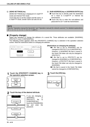 Page 152CALLING UP AND USING A FILE
7-18
[SEND SETTINGS] key
[SEND SETTINGS] key is displayed in E-mail/FTP
mode and Internet FAX mode.
Touch this key to set the subject and file name. In
E-mail/FTP mode, sender name can also be set.[SUB ADDRESS] key or [ADDRESS ENTRY] key
Touch this key to directly enter the destination
for a Scan to E-mail/FTP or Internet fax
transmission, .
Touch this key to enter the sub-address and
passcode for an F-code fax transmission.

 [Property change]
Select this operation to...