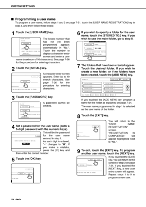 Page 156CUSTOM SETTINGS
7-22

 Programming a user name
To program a user name, follow steps 1 and 2 on page 7-21, touch the [USER NAME REGISTRATION] key in
step 3, and then follow these steps:
1Touch the [USER NAME] key.
The lowest number that
has not yet been
programmed appears
automatically in No..
Touch the number to
display a character entry
screen and enter a user
name (maximum of 16 characters). See page 7-26
for the procedure for entering characters.
2Touch the [INITIAL] key.
A character entry screen...