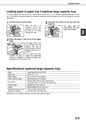 Page 33LOADING PAPER
2-5
2
Loading paper in paper tray 5 (optional large capacity tray)
The large capacity tray can hold up to 3,500 sheets of A4 size (8-1/2 x 11) SHARP standard paper (80 g/m2 (20
lbs.)). If you wish to change the paper size, please consult your dealer (the paper size must be changed by a service
technician).
1Pull the tray out until it stops.
When the tray is in
operation, do not use
excessive force to pull
the tray out. This may
damage the  tray.
2Place the paper in the centre of the paper...