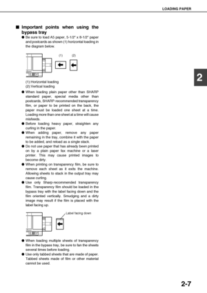Page 35LOADING PAPER
2-7
2

 Important points when using the
bypass tray
Be sure to load A5 paper, 5-1/2 x 8-1/2 paper
and postcards as shown (1) horizontal loading in
the diagram below.
(1):Horizontal loading
(2):Vertical loading
When loading plain paper other than SHARP
standard paper, special media other than
postcards, SHARP-recommended transparency
film, or paper to be printed on the back, the
paper must be loaded one sheet at a time.
Loading more than one sheet at a time will cause
misfeeds.
Before...