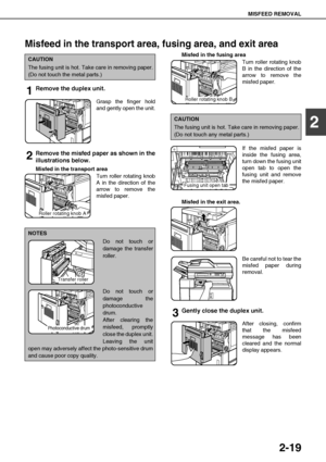 Page 47MISFEED REMOVAL
2-19
2
Misfeed in the transport area, fusing area, and exit area
1Remove the duplex unit.
Grasp the finger hold
and gently open the unit.
2Remove the misfed paper as shown in the
illustrations below.
Misfed in the transport area
Turn roller rotating knob
A in the direction of the
arrow to remove the
misfed paper.Misfed in the fusing area
oTurn roller rotating knob
B in the direction of the
arrow to remove the
misfed paper.
 
If the misfed paper is
inside the fusing area,
turn down the...