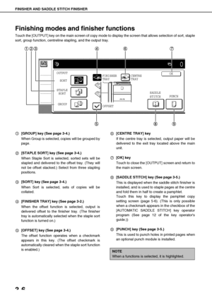 Page 62FINISHER AND SADDLE STITCH FINISHER
3-6
Finishing modes and finisher functions
Touch the [OUTPUT] key on the main screen of copy mode to display the screen that allows selection of sort, staple
sort, group function, centreline stapling, and the output tray.
[GROUP] key (See page 3-4.)
When Group is selected, copies will be grouped by
page.
[STAPLE SORT] key (See page 3-4.)
When Staple Sort is selected, sorted sets will be
stapled and delivered to the offset tray. (They will
not be offset stacked.) Select...