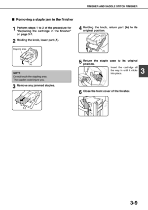 Page 65FINISHER AND SADDLE STITCH FINISHER
3-9
3

 Removing a staple jam in the finisher
1Perform steps 1 to 2 of the procedure for
Replacing the cartridge in the finisher
on page 3-7.
2Holding the knob, lower part (A).
3Remove any jammed staples. 
4Holding the knob, return part (A) to its
original position.
5Return the staple case to its original
position.
Insert the cartridge all
the way in until it clicks
into place.
6Close the front cover of the finisher.
NOTE
Do not touch the stapling area.
The stapler...