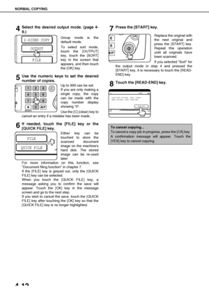 Page 88NORMAL COPYING
4-12
4Select the desired output mode. (page 4-
9.)
Group mode is the
default mode.
To select sort mode,
touch the [OUTPUT]
key, touch the [SORT]
key in the screen that
appears, and then touch
the [OK] key.
5Use the numeric keys to set the desired
number of copies.
Up to 999 can be set.
If you are only making a
single copy, the copy
can be made with the
copy number display
showing 0.
Use the [C] (clear) key to
cancel an entry if a mistake has been made.
6If needed, touch the [FILE] key or...