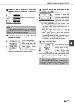 Page 93REDUCTION/ENLARGEMENT/ZOOM
4-17
4
6Make sure that an appropriate paper size
has been selected based on the selected
ratio.
Auto paper select display
7Use the numeric keys to set the desired
number of copies.
Up to 999 can be set.
If you are only making a
single copy, the copy
can be made with the
copy number display
showing 0.
Use the [C] (clear) key to
cancel an entry if a mistake has been made.
8If needed, touch the [FILE] key or the
[QUICK FILE] key.
Either key can be
touched to store the
scanned...