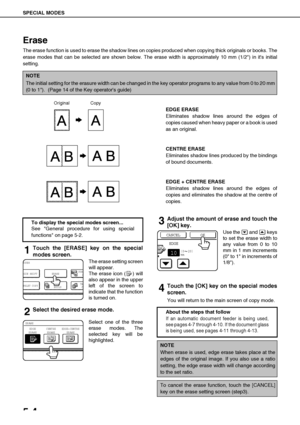 Page 100SPECIAL MODES
5-4
Erase
The erase function is used to erase the shadow lines on copies produced when copying thick originals or books. The
erase modes that can be selected are shown below. The erase width is approximately 10 mm (1/2) in its initial
setting.
EDGE ERASE
Eliminates shadow lines around the edges of
copies caused when heavy paper or a book is used
as an original.
CENTRE ERASE
Eliminates shadow lines produced by the bindings
of bound documents.
EDGE + CENTRE ERASE
Eliminates shadow lines...